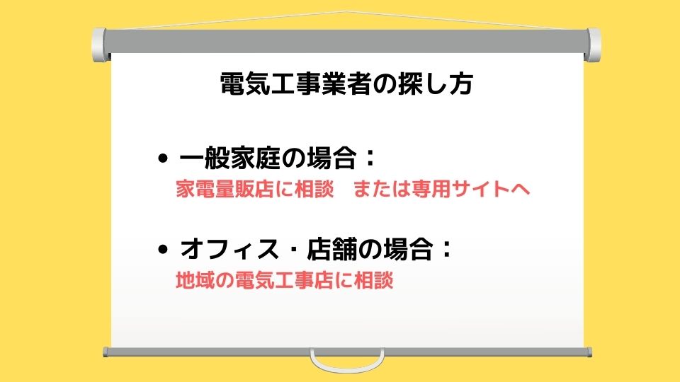 電気工事業者の探し方　●一般家庭の場合：家電量販店に相談 または専用サイトへ　●オフィス・店舗の場合： 地域の電気工事店に相談