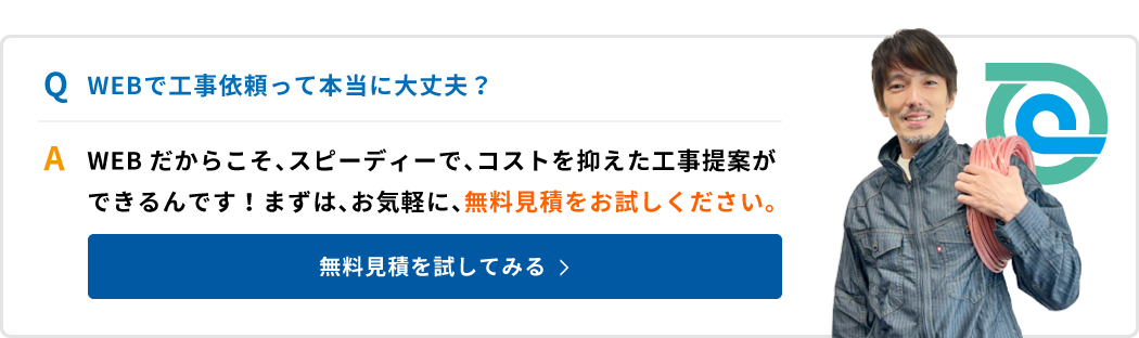 WEBで工事依頼って本当に大丈夫？WEBだからこそ、スピーディーで、コストを抑えた工事提案ができるんです！まずは、お気軽に、無料見積をお試しください。無料見積を試してみる