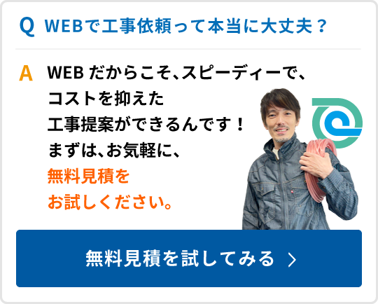 WEBで工事依頼って本当に大丈夫？WEBだからこそ、スピーディーで、コストを抑えた工事提案ができるんです！まずは、お気軽に、無料見積をお試しください。無料見積を試してみる